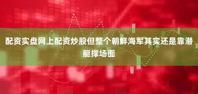 配资实盘网上配资炒股但整个朝鲜海军其实还是靠潜艇撑场面