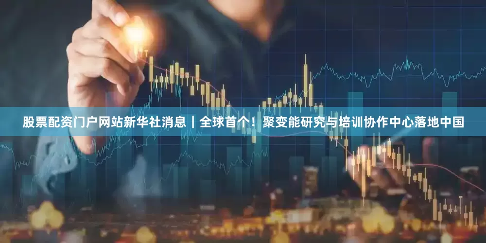 股票配资门户网站新华社消息｜全球首个！聚变能研究与培训协作中心落地中国