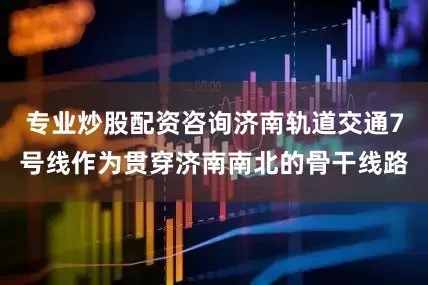 专业炒股配资咨询济南轨道交通7号线作为贯穿济南南北的骨干线路